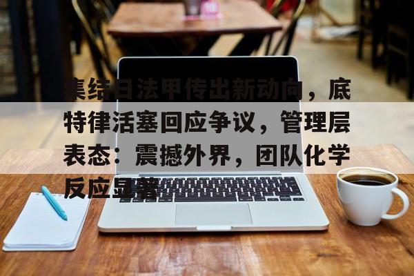 开运-关于集结日法甲传出新动向，底特律活塞回应争议，管理层表态：震撼外界，团队化学反应显著的信息
